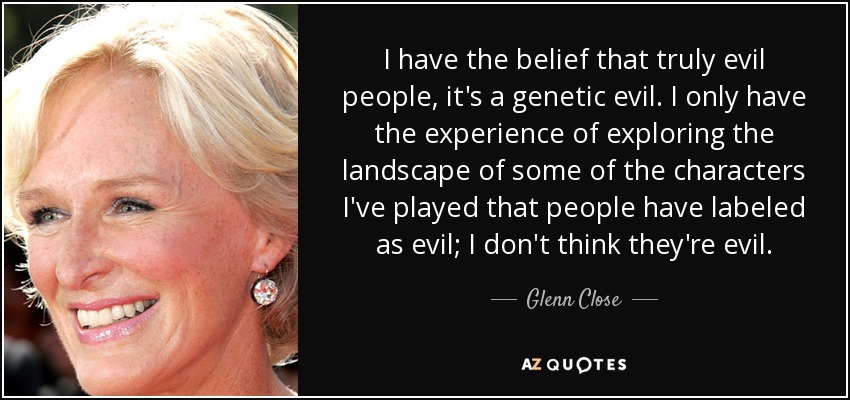 I have the belief that truly evil people, it's a genetic evil. I only have the experience of exploring the landscape of some of the characters I've played that people have labeled as evil; I don't think they're evil. - Glenn Close