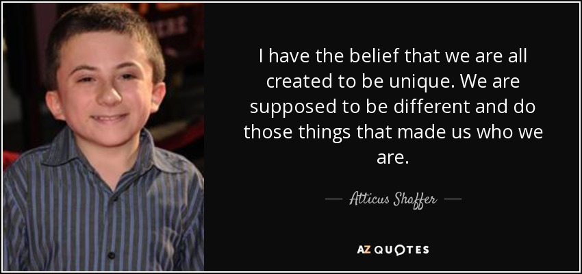 I have the belief that we are all created to be unique. We are supposed to be different and do those things that made us who we are. - Atticus Shaffer