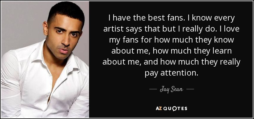 I have the best fans. I know every artist says that but I really do. I love my fans for how much they know about me, how much they learn about me, and how much they really pay attention. - Jay Sean