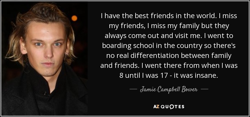 I have the best friends in the world. I miss my friends, I miss my family but they always come out and visit me. I went to boarding school in the country so there's no real differentiation between family and friends. I went there from when I was 8 until I was 17 - it was insane. - Jamie Campbell Bower