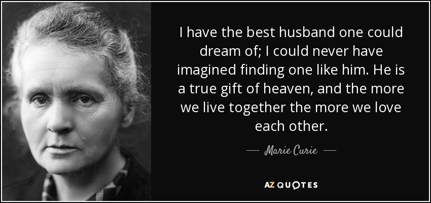 I have the best husband one could dream of; I could never have imagined finding one like him. He is a true gift of heaven, and the more we live together the more we love each other. - Marie Curie