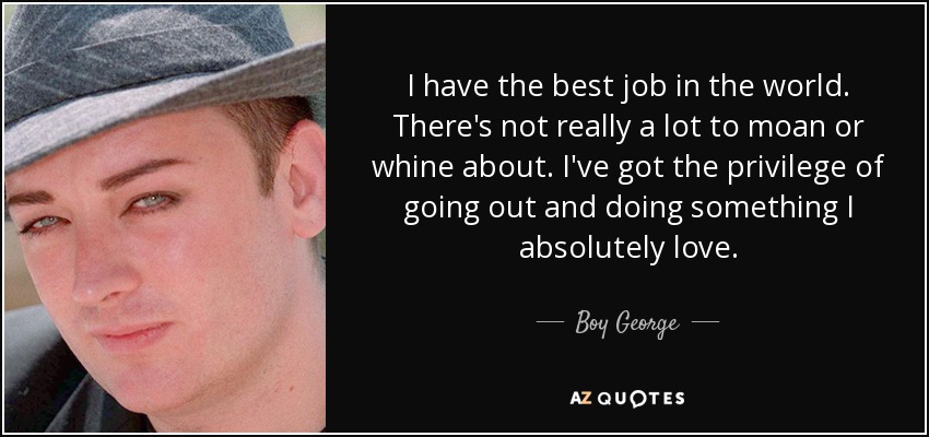 I have the best job in the world. There's not really a lot to moan or whine about. I've got the privilege of going out and doing something I absolutely love. - Boy George