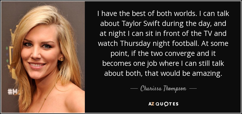 I have the best of both worlds. I can talk about Taylor Swift during the day, and at night I can sit in front of the TV and watch Thursday night football. At some point, if the two converge and it becomes one job where I can still talk about both, that would be amazing. - Charissa Thompson
