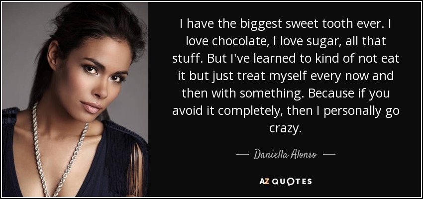I have the biggest sweet tooth ever. I love chocolate, I love sugar, all that stuff. But I've learned to kind of not eat it but just treat myself every now and then with something. Because if you avoid it completely, then I personally go crazy. - Daniella Alonso