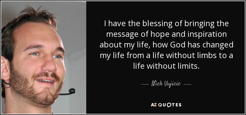 I have the blessing of bringing the message of hope and inspiration about my life, how God has changed my life from a life without limbs to a life without limits. - Nick Vujicic