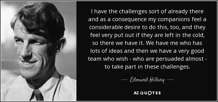 I have the challenges sort of already there and as a consequence my companions feel a considerable desire to do this, too, and they feel very put out if they are left in the cold, so there we have it. We have me who has lots of ideas and then we have a very good team who wish - who are persuaded almost - to take part in these challenges. - Edmund Hillary