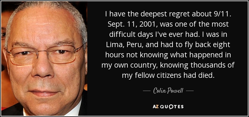 I have the deepest regret about 9/11. Sept. 11, 2001, was one of the most difficult days I've ever had. I was in Lima, Peru, and had to fly back eight hours not knowing what happened in my own country, knowing thousands of my fellow citizens had died. - Colin Powell