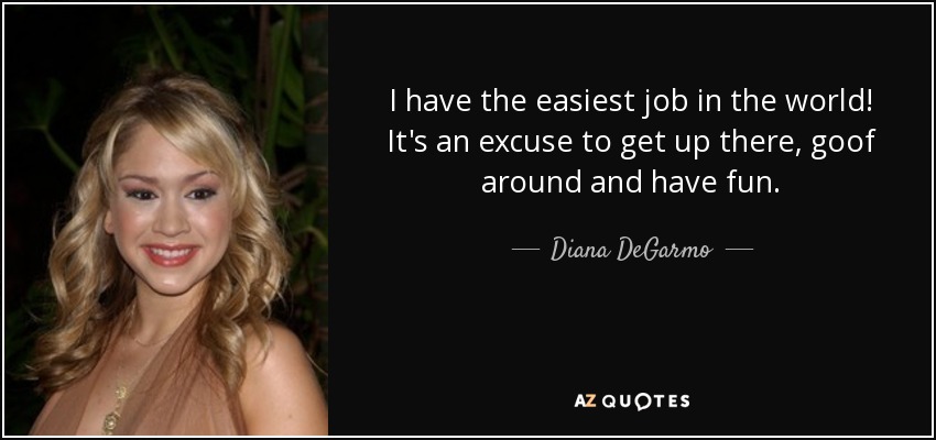 I have the easiest job in the world! It's an excuse to get up there, goof around and have fun. - Diana DeGarmo