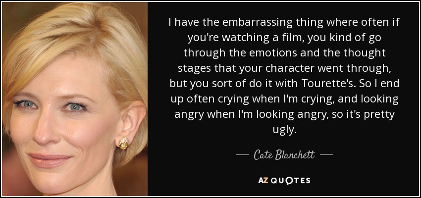 I have the embarrassing thing where often if you're watching a film, you kind of go through the emotions and the thought stages that your character went through, but you sort of do it with Tourette's. So I end up often crying when I'm crying, and looking angry when I'm looking angry, so it's pretty ugly. - Cate Blanchett