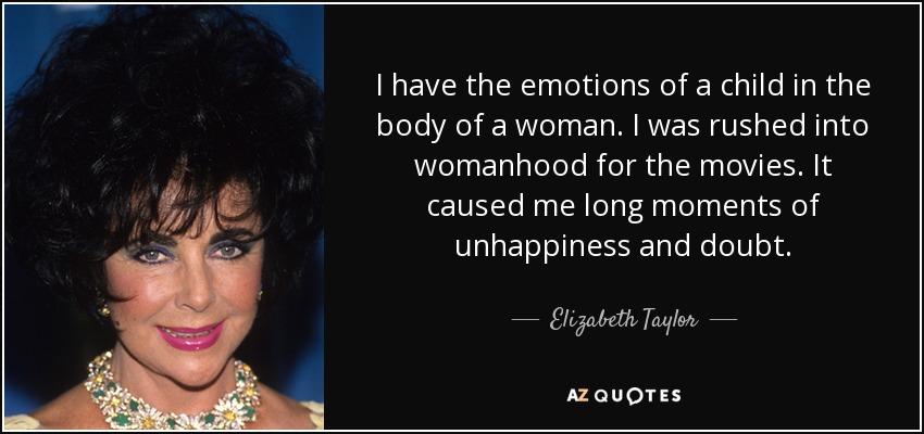 I have the emotions of a child in the body of a woman. I was rushed into womanhood for the movies. It caused me long moments of unhappiness and doubt. - Elizabeth Taylor