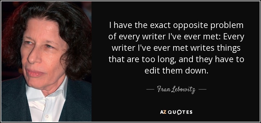 I have the exact opposite problem of every writer I've ever met: Every writer I've ever met writes things that are too long, and they have to edit them down. - Fran Lebowitz
