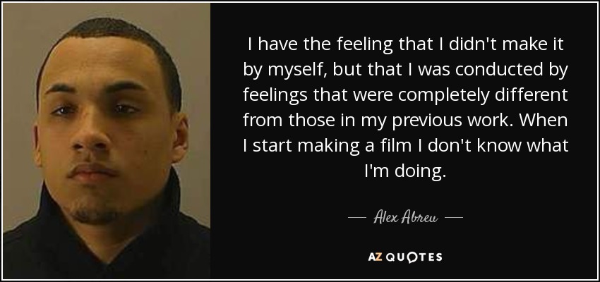 I have the feeling that I didn't make it by myself, but that I was conducted by feelings that were completely different from those in my previous work. When I start making a film I don't know what I'm doing. - Alex Abreu