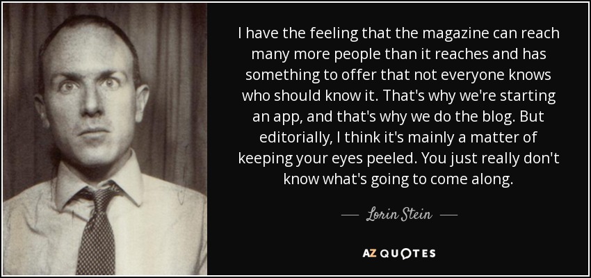 I have the feeling that the magazine can reach many more people than it reaches and has something to offer that not everyone knows who should know it. That's why we're starting an app, and that's why we do the blog. But editorially, I think it's mainly a matter of keeping your eyes peeled. You just really don't know what's going to come along. - Lorin Stein