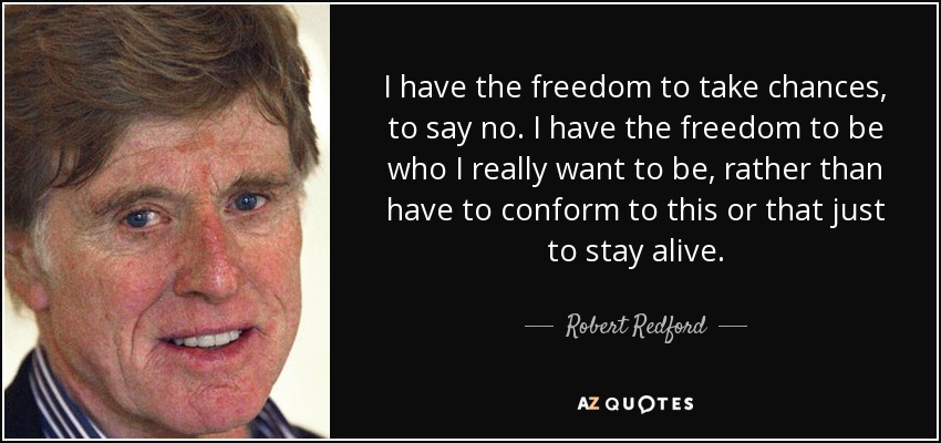 I have the freedom to take chances, to say no. I have the freedom to be who I really want to be, rather than have to conform to this or that just to stay alive. - Robert Redford
