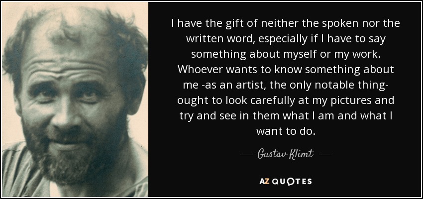 I have the gift of neither the spoken nor the written word, especially if I have to say something about myself or my work. Whoever wants to know something about me -as an artist, the only notable thing- ought to look carefully at my pictures and try and see in them what I am and what I want to do. - Gustav Klimt