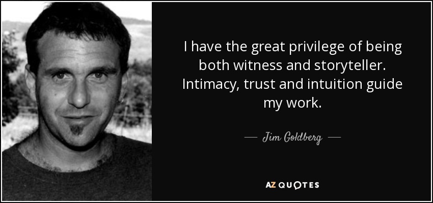 I have the great privilege of being both witness and storyteller. Intimacy, trust and intuition guide my work. - Jim Goldberg