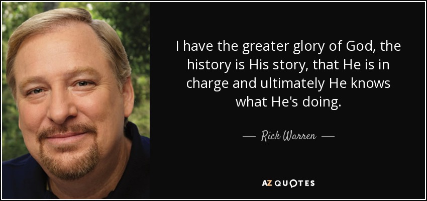I have the greater glory of God, the history is His story, that He is in charge and ultimately He knows what He's doing. - Rick Warren
