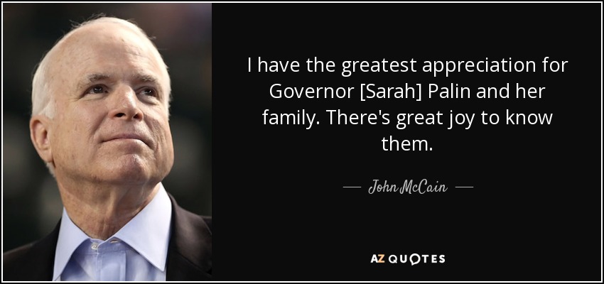 I have the greatest appreciation for Governor [Sarah] Palin and her family. There's great joy to know them. - John McCain