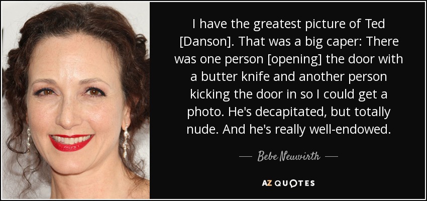 I have the greatest picture of Ted [Danson]. That was a big caper: There was one person [opening] the door with a butter knife and another person kicking the door in so I could get a photo. He's decapitated, but totally nude. And he's really well-endowed. - Bebe Neuwirth