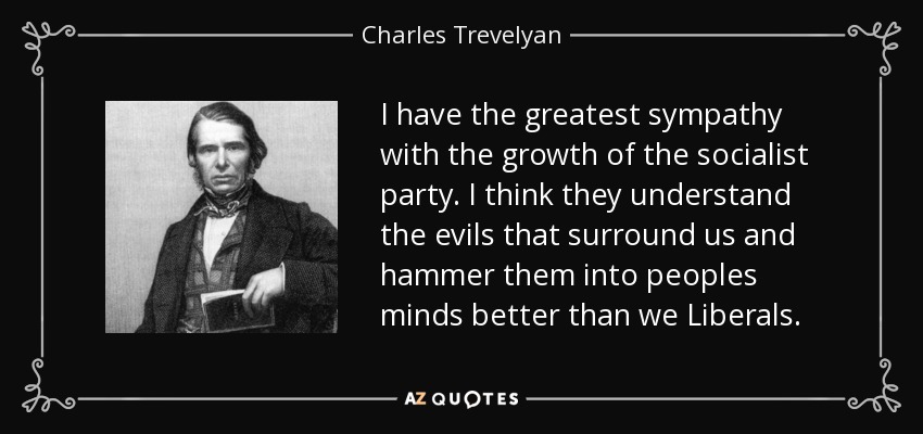 I have the greatest sympathy with the growth of the socialist party. I think they understand the evils that surround us and hammer them into peoples minds better than we Liberals. - Charles Trevelyan