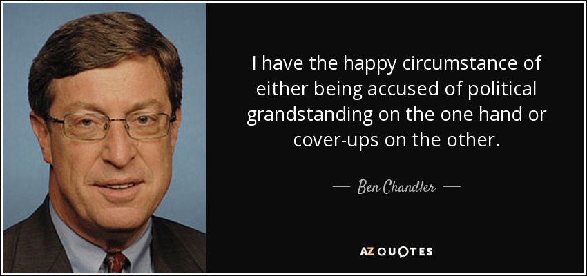 I have the happy circumstance of either being accused of political grandstanding on the one hand or cover-ups on the other. - Ben Chandler