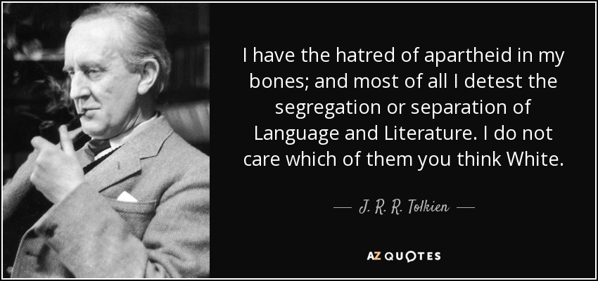 I have the hatred of apartheid in my bones; and most of all I detest the segregation or separation of Language and Literature. I do not care which of them you think White. - J. R. R. Tolkien