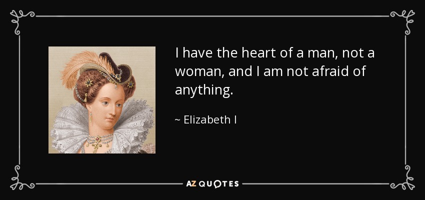I have the heart of a man, not a woman, and I am not afraid of anything. - Elizabeth I