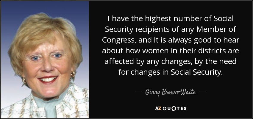 I have the highest number of Social Security recipients of any Member of Congress, and it is always good to hear about how women in their districts are affected by any changes, by the need for changes in Social Security. - Ginny Brown-Waite