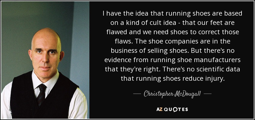 I have the idea that running shoes are based on a kind of cult idea - that our feet are flawed and we need shoes to correct those flaws. The shoe companies are in the business of selling shoes. But there's no evidence from running shoe manufacturers that they're right. There's no scientific data that running shoes reduce injury. - Christopher McDougall