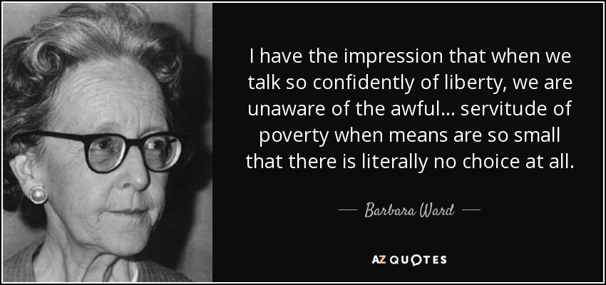 I have the impression that when we talk so confidently of liberty, we are unaware of the awful ... servitude of poverty when means are so small that there is literally no choice at all. - Barbara Ward, Baroness Jackson of Lodsworth