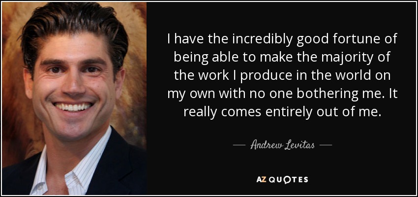 I have the incredibly good fortune of being able to make the majority of the work I produce in the world on my own with no one bothering me. It really comes entirely out of me. - Andrew Levitas