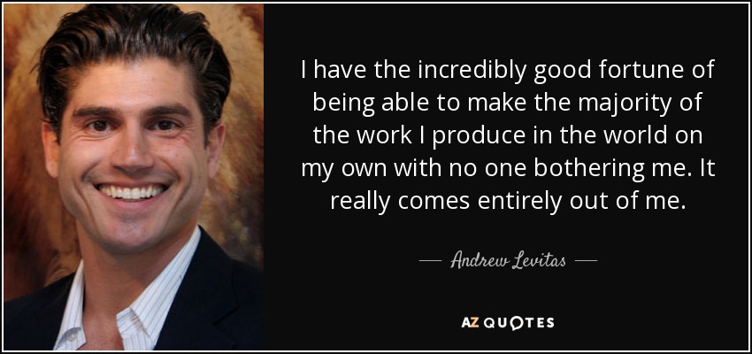 I have the incredibly good fortune of being able to make the majority of the work I produce in the world on my own with no one bothering me. It really comes entirely out of me. - Andrew Levitas