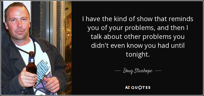 I have the kind of show that reminds you of your problems, and then I talk about other problems you didn't even know you had until tonight. - Doug Stanhope
