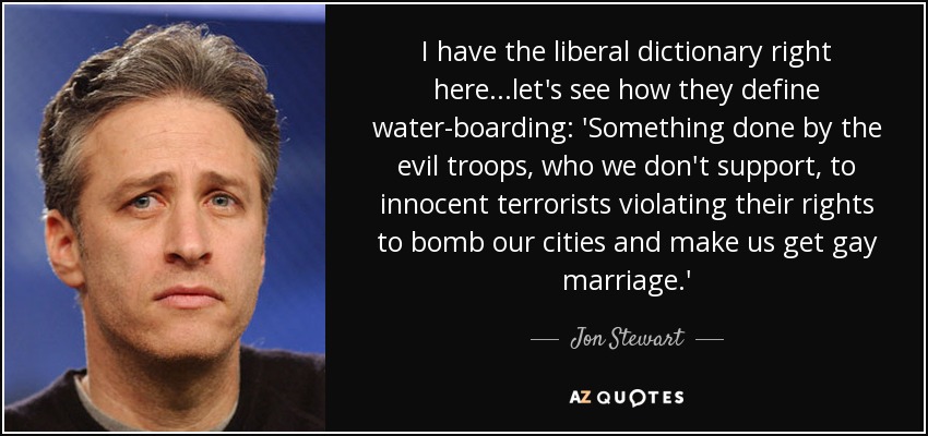 I have the liberal dictionary right here...let's see how they define water-boarding: 'Something done by the evil troops, who we don't support, to innocent terrorists violating their rights to bomb our cities and make us get gay marriage.' - Jon Stewart