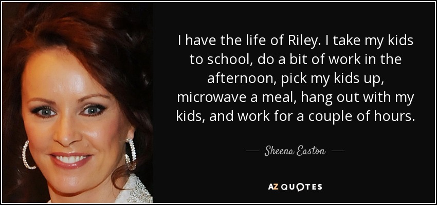 I have the life of Riley. I take my kids to school, do a bit of work in the afternoon, pick my kids up, microwave a meal, hang out with my kids, and work for a couple of hours. - Sheena Easton