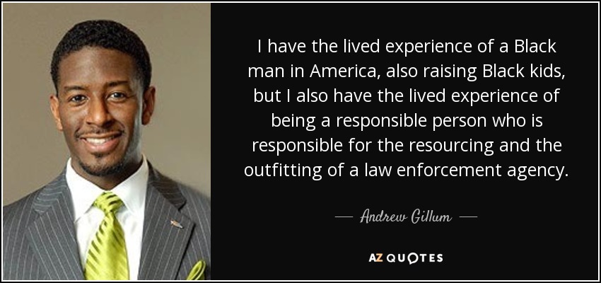 I have the lived experience of a Black man in America, also raising Black kids, but I also have the lived experience of being a responsible person who is responsible for the resourcing and the outfitting of a law enforcement agency. - Andrew Gillum