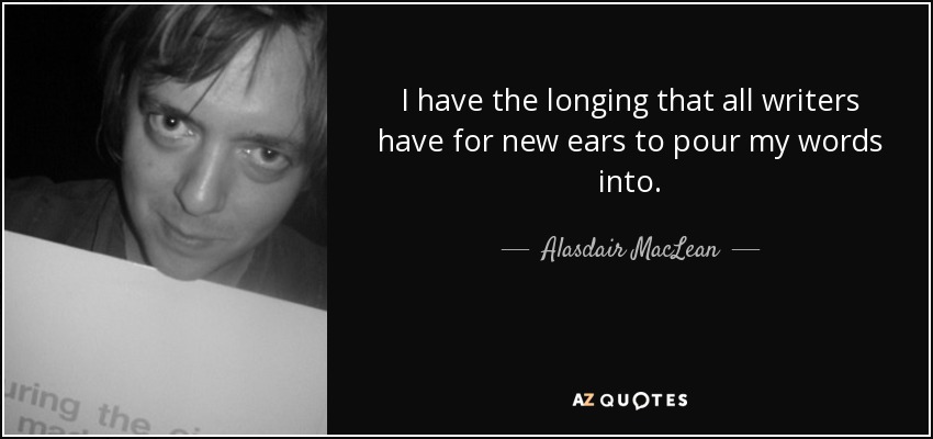 I have the longing that all writers have for new ears to pour my words into. - Alasdair MacLean
