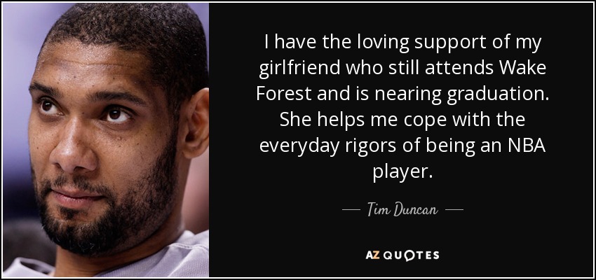 I have the loving support of my girlfriend who still attends Wake Forest and is nearing graduation. She helps me cope with the everyday rigors of being an NBA player. - Tim Duncan
