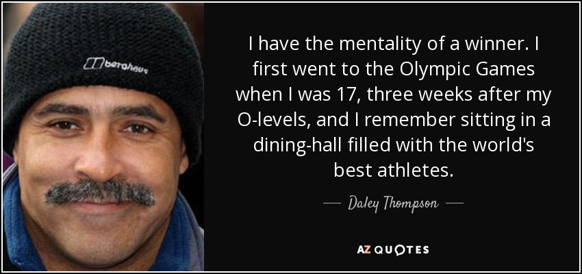I have the mentality of a winner. I first went to the Olympic Games when I was 17, three weeks after my O-levels, and I remember sitting in a dining-hall filled with the world's best athletes. - Daley Thompson
