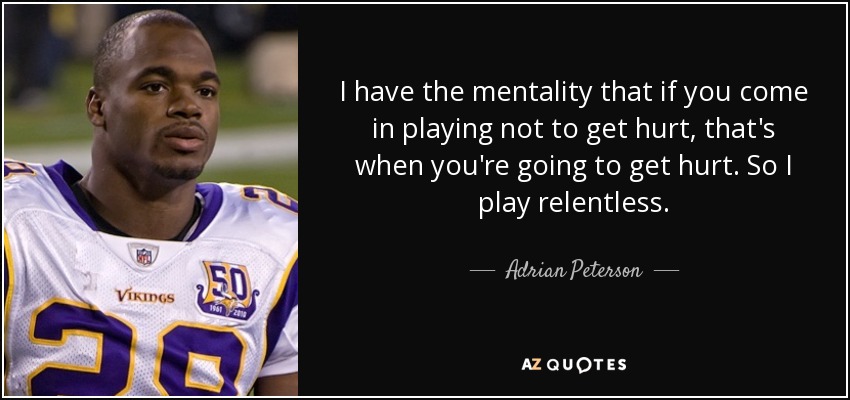 I have the mentality that if you come in playing not to get hurt, that's when you're going to get hurt. So I play relentless. - Adrian Peterson