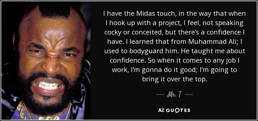 I have the Midas touch, in the way that when I hook up with a project, I feel, not speaking cocky or conceited, but there's a confidence I have. I learned that from Muhammad Ali; I used to bodyguard him. He taught me about confidence. So when it comes to any job I work, I'm gonna do it good; I'm going to bring it over the top. - Mr. T