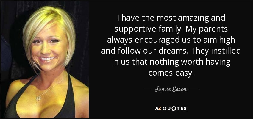 I have the most amazing and supportive family. My parents always encouraged us to aim high and follow our dreams. They instilled in us that nothing worth having comes easy. - Jamie Eason