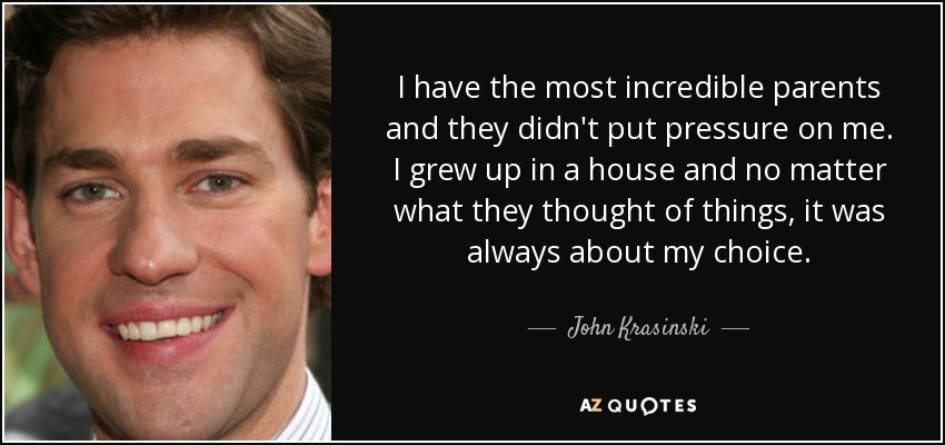 I have the most incredible parents and they didn't put pressure on me. I grew up in a house and no matter what they thought of things, it was always about my choice. - John Krasinski