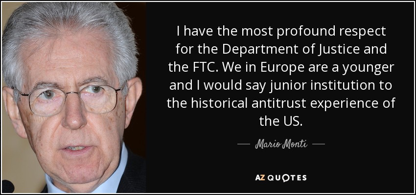 I have the most profound respect for the Department of Justice and the FTC. We in Europe are a younger and I would say junior institution to the historical antitrust experience of the US. - Mario Monti