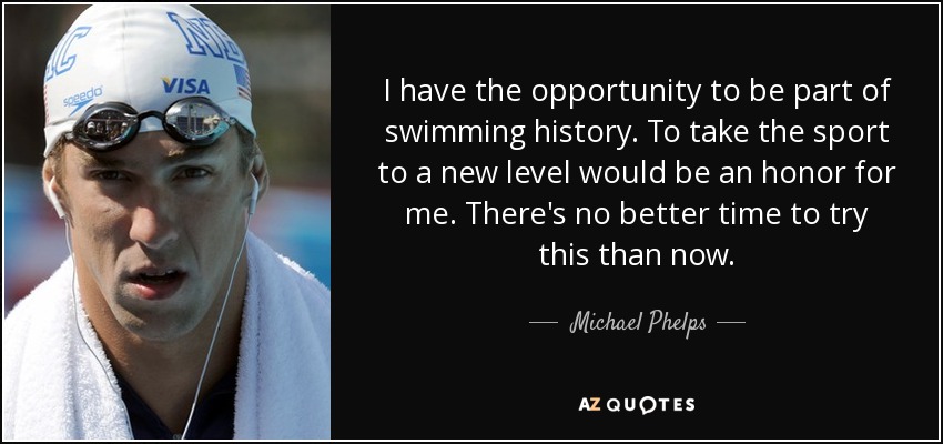 I have the opportunity to be part of swimming history. To take the sport to a new level would be an honor for me. There's no better time to try this than now. - Michael Phelps