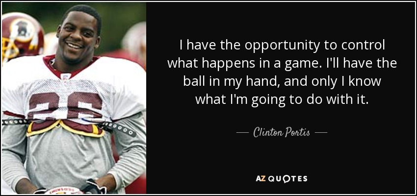 I have the opportunity to control what happens in a game. I'll have the ball in my hand, and only I know what I'm going to do with it. - Clinton Portis