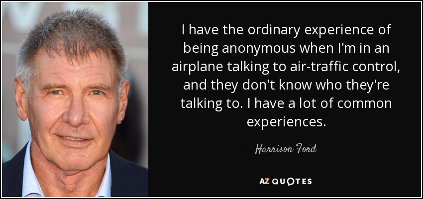 I have the ordinary experience of being anonymous when I'm in an airplane talking to air-traffic control, and they don't know who they're talking to. I have a lot of common experiences. - Harrison Ford