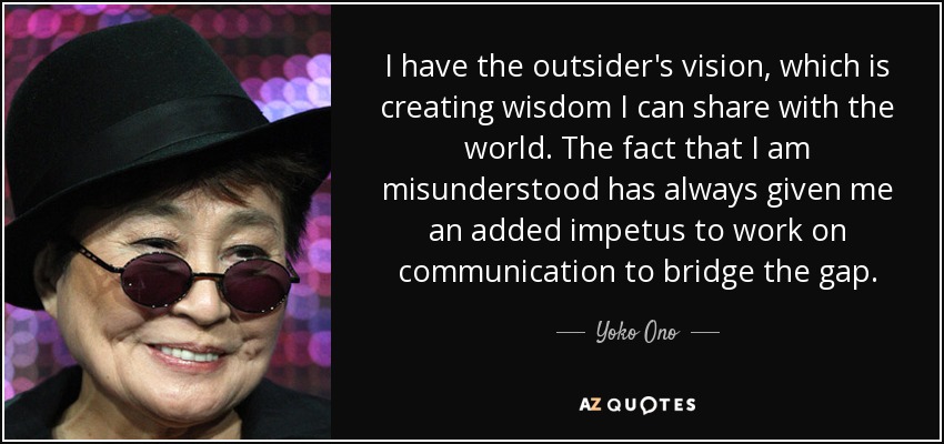 I have the outsider's vision, which is creating wisdom I can share with the world. The fact that I am misunderstood has always given me an added impetus to work on communication to bridge the gap. - Yoko Ono