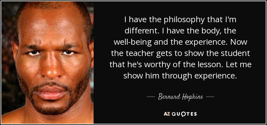 I have the philosophy that I'm different. I have the body, the well-being and the experience. Now the teacher gets to show the student that he's worthy of the lesson. Let me show him through experience. - Bernard Hopkins