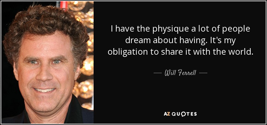 I have the physique a lot of people dream about having. It's my obligation to share it with the world. - Will Ferrell